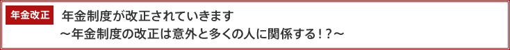 年金改正 年金制度が改正されていきます ~年金制度の改正は意外と多くの人に関係する?!~