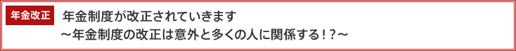 年金改正　年金制度が改正されていきます　～年金制度の改正は意外と多くの人に関係する？！～