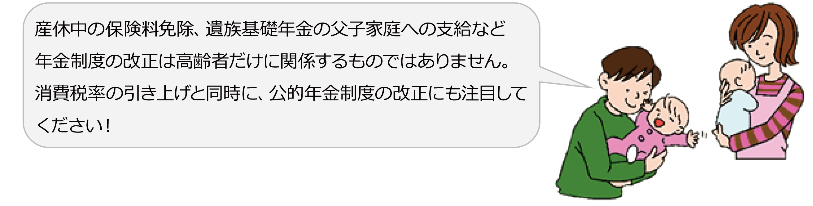 産休中の保険料免除、遺族基礎年金の父子家庭への支給など、年金制度の改正は高齢者だけに関係するものではありません。消費税率の引き上げと同時に、公的年金制度の改正にも注目してください!