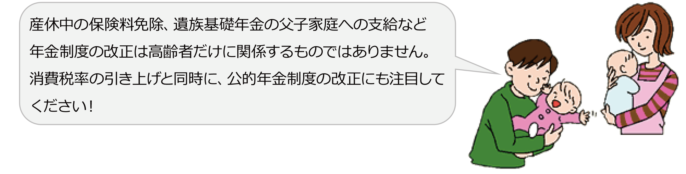 産休中の保険料免除、遺族基礎年金の父子家庭への支給など、年金制度の改正は高齢者だけに関係するものではありません。消費税率の引き上げと同時に、公的年金制度の改正にも注目してください！